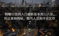 网曝51官网入口最新版本周51八卦，热议真相揭秘，圈内人丑闻评论区炸了