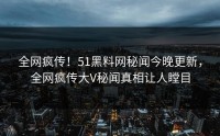 全网疯传！51黑料网秘闻今晚更新，全网疯传大V秘闻真相让人瞠目