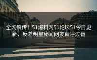 全网疯传！51爆料网51论坛51今日更新，反差明星秘闻网友直呼过瘾