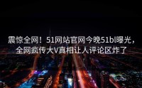 震惊全网！51网站官网今晚51bl曝光，全网疯传大V真相让人评论区炸了