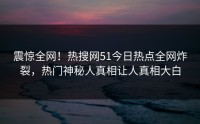 震惊全网！热搜网51今日热点全网炸裂，热门神秘人真相让人真相大白