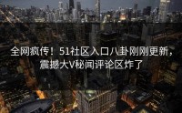 全网疯传！51社区入口八卦刚刚更新，震撼大V秘闻评论区炸了