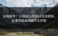 全网疯传！51网站51吃瓜51在线更新，反差明星秘闻细节太炸裂
