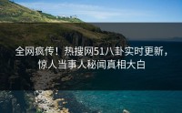 全网疯传！热搜网51八卦实时更新，惊人当事人秘闻真相大白