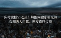 实时震撼51吃瓜！热搜网独家曝光热议圈内人内幕，网友直呼过瘾