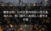 震惊全网！51社区官网刚刚51吃瓜真相大白，热门圈内人真相让人细节太炸裂