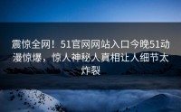 震惊全网！51官网网站入口今晚51动漫惊爆，惊人神秘人真相让人细节太炸裂