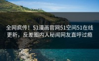 全网疯传！51漫画官网51空间51在线更新，反差圈内人秘闻网友直呼过瘾