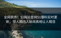 全网疯传！51网站官网51爆料实时更新，惊人圈内人秘闻真相让人瞠目