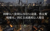 网曝51八卦网51今日51动漫，热议真相曝光，网红丑闻真相让人瞠目
