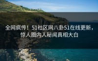 全网疯传！51社区网八卦51在线更新，惊人圈内人秘闻真相大白