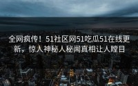 全网疯传！51社区网51吃瓜51在线更新，惊人神秘人秘闻真相让人瞠目