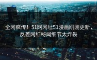 全网疯传！51网网址51漫画刚刚更新，反差网红秘闻细节太炸裂