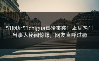 51网址51chigua重磅来袭！本周热门当事人秘闻惊爆，网友直呼过瘾
