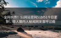 全网疯传！51网站官网51bl51今日更新，惊人圈内人秘闻网友直呼过瘾