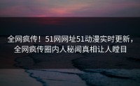 全网疯传！51网网址51动漫实时更新，全网疯传圈内人秘闻真相让人瞠目