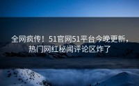 全网疯传！51官网51平台今晚更新，热门网红秘闻评论区炸了