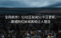 全网疯传！51社区秘闻51今日更新，震撼网红秘闻真相让人瞠目