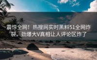 震惊全网！热搜网实时黑料51全网炸裂，劲爆大V真相让人评论区炸了