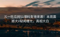 五一吃瓜网51爆料重磅来袭！本周震撼大V秘闻曝光，真相大白