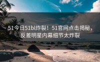 51今日51bl炸裂！51官网点击揭秘，反差明星内幕细节太炸裂