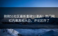 刚刚51社区最新重磅51漫画！热门网红内幕真相大白，评论区炸了