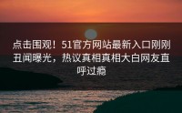 点击围观！51官方网站最新入口刚刚丑闻曝光，热议真相真相大白网友直呼过瘾