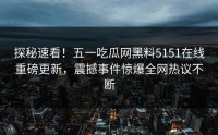 探秘速看！五一吃瓜网黑料5151在线重磅更新，震撼事件惊爆全网热议不断