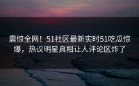 震惊全网！51社区最新实时51吃瓜惊爆，热议明星真相让人评论区炸了