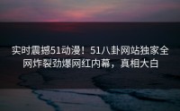 实时震撼51动漫！51八卦网站独家全网炸裂劲爆网红内幕，真相大白