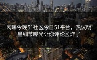 网曝今晚51社区今日51平台，热议明星细节曝光让你评论区炸了