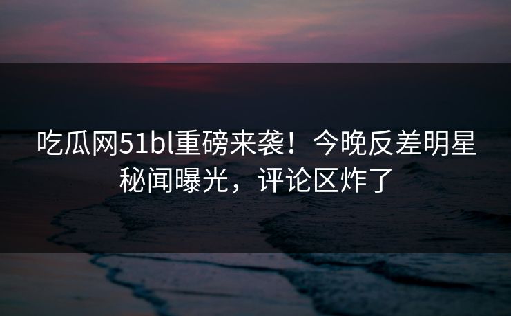 吃瓜网51bl重磅来袭！今晚反差明星秘闻曝光，评论区炸了