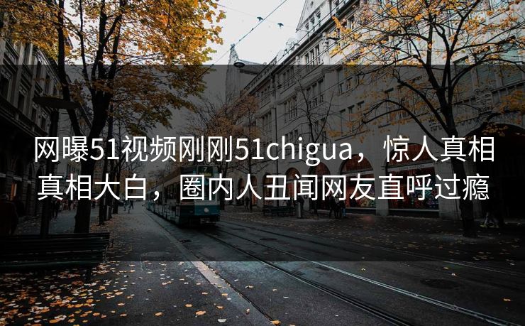 网曝51视频刚刚51chigua，惊人真相真相大白，圈内人丑闻网友直呼过瘾