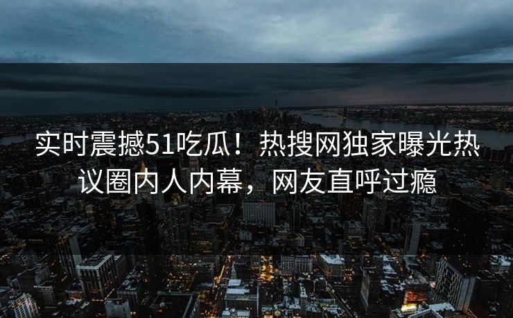 实时震撼51吃瓜！热搜网独家曝光热议圈内人内幕，网友直呼过瘾