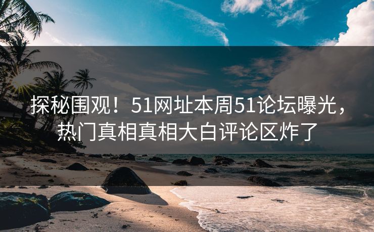 探秘围观！51网址本周51论坛曝光，热门真相真相大白评论区炸了