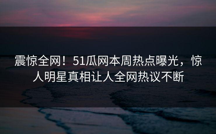 震惊全网！51瓜网本周热点曝光，惊人明星真相让人全网热议不断