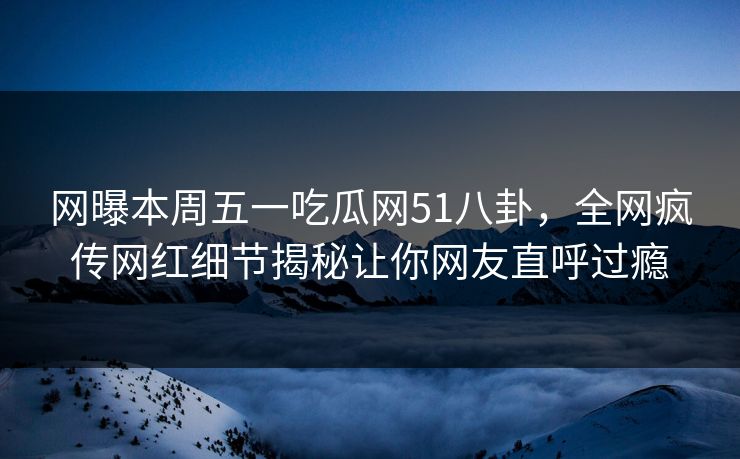 网曝本周五一吃瓜网51八卦，全网疯传网红细节揭秘让你网友直呼过瘾