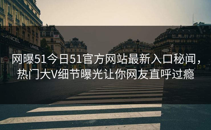 网曝51今日51官方网站最新入口秘闻，热门大V细节曝光让你网友直呼过瘾