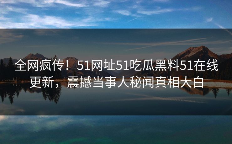 全网疯传！51网址51吃瓜黑料51在线更新，震撼当事人秘闻真相大白