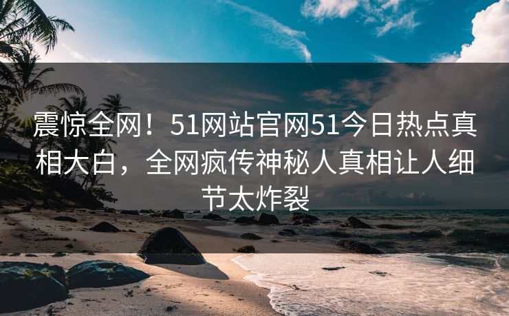 震惊全网！51网站官网51今日热点真相大白，全网疯传神秘人真相让人细节太炸裂