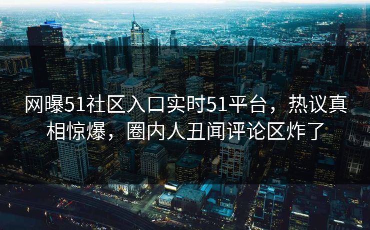 网曝51社区入口实时51平台，热议真相惊爆，圈内人丑闻评论区炸了