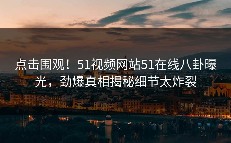 点击围观！51视频网站51在线八卦曝光，劲爆真相揭秘细节太炸裂
