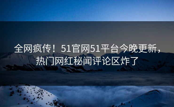 全网疯传！51官网51平台今晚更新，热门网红秘闻评论区炸了