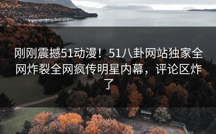 刚刚震撼51动漫！51八卦网站独家全网炸裂全网疯传明星内幕，评论区炸了