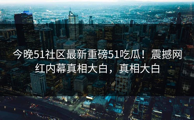 今晚51社区最新重磅51吃瓜！震撼网红内幕真相大白，真相大白