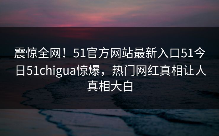 震惊全网！51官方网站最新入口51今日51chigua惊爆，热门网红真相让人真相大白