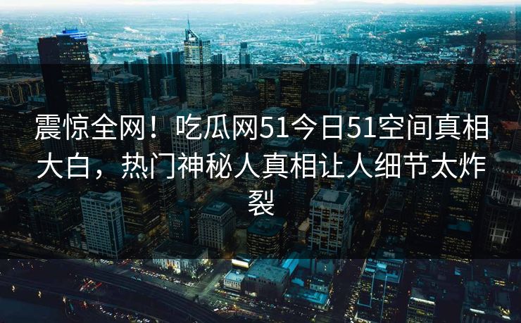 震惊全网！吃瓜网51今日51空间真相大白，热门神秘人真相让人细节太炸裂