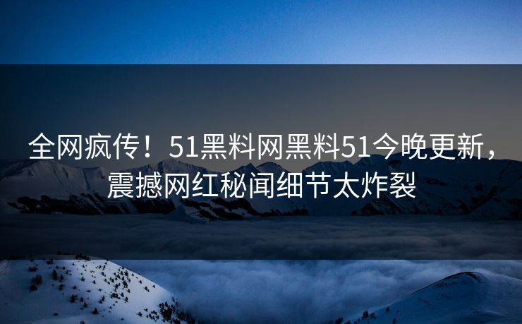 全网疯传！51黑料网黑料51今晚更新，震撼网红秘闻细节太炸裂