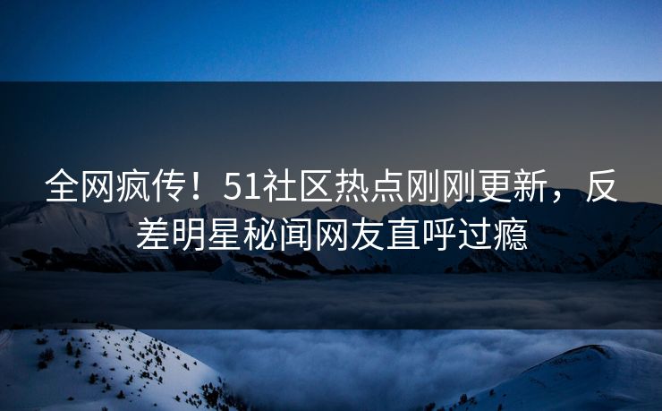 全网疯传！51社区热点刚刚更新，反差明星秘闻网友直呼过瘾