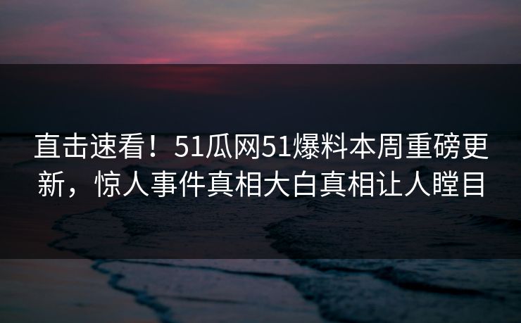 直击速看！51瓜网51爆料本周重磅更新，惊人事件真相大白真相让人瞠目